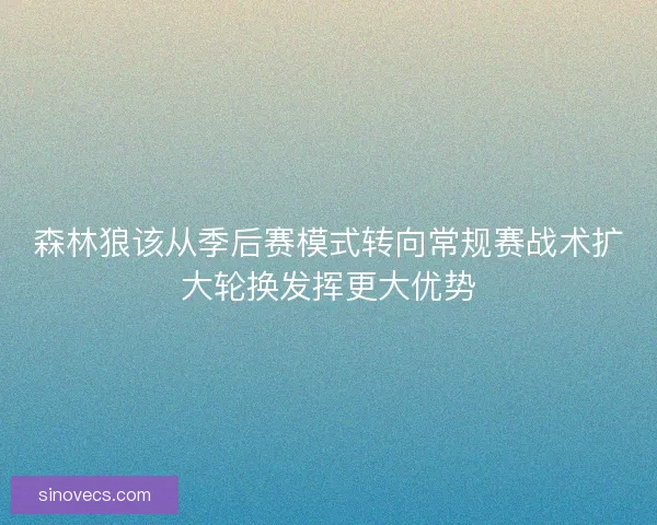 森林狼该从季后赛模式转向常规赛战术扩大轮换发挥更大优势