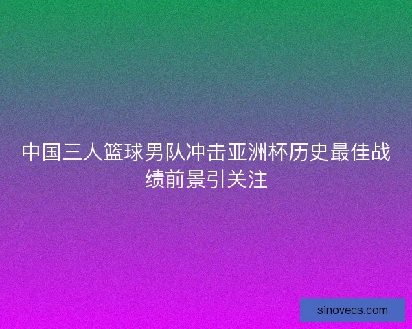 中国三人篮球男队冲击亚洲杯历史最佳战绩前景引关注