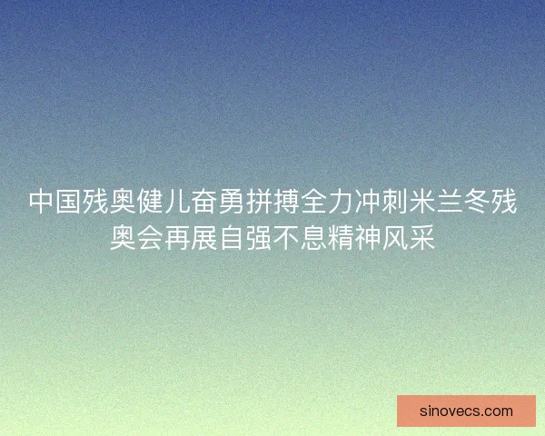中国残奥健儿奋勇拼搏全力冲刺米兰冬残奥会再展自强不息精神风采